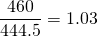 \displaystyle{\frac{460}{444.5}=1.03}